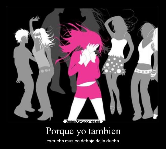 Porque yo tambien - escucho musica debajo de la ducha.