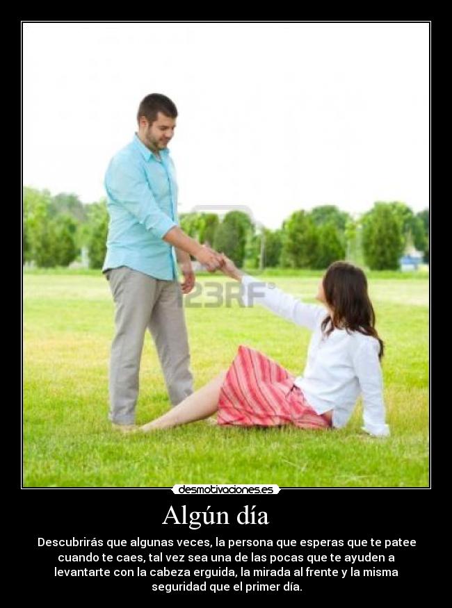 Algún día - Descubrirás que algunas veces, la persona que esperas que te patee
cuando te caes, tal vez sea una de las pocas que te ayuden a
levantarte con la cabeza erguida, la mirada al frente y la misma
seguridad que el primer día.