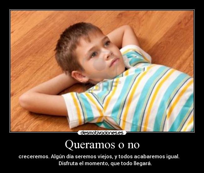 Queramos o no - creceremos. Algún día seremos viejos, y todos acabaremos igual.
Disfruta el momento, que todo llegará.