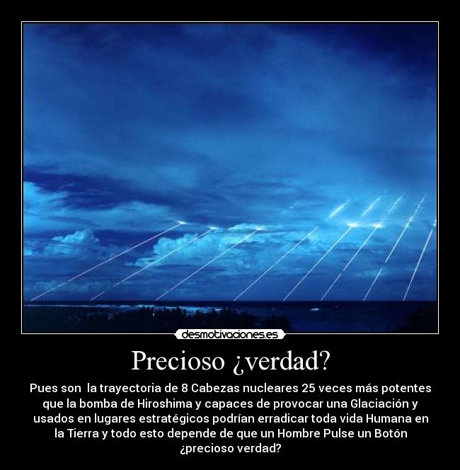 Precioso ¿verdad? - Pues son  la trayectoria de 8 Cabezas nucleares 25 veces más potentes
que la bomba de Hiroshima y capaces de provocar una Glaciación y
usados en lugares estratégicos podrían erradicar toda vida Humana en
la Tierra y todo esto depende de que un Hombre Pulse un Botón
¿precioso verdad?
