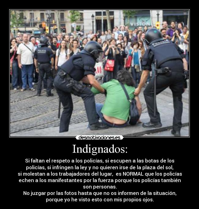 Indignados: - Si faltan el respeto a los policías, si escupen a las botas de los
policías, si infringen la ley y no quieren irse de la plaza del sol,
si molestan a los trabajadores del lugar, es NORMAL que los policías
echen a los manifestantes por la fuerza porque los policías también
son personas.
No juzgar por las fotos hasta que no os informen de la situación,
porque yo he visto esto con mis propios ojos.