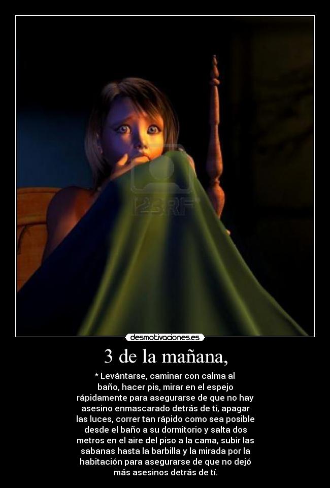 3 de la mañana, - * Levántarse, caminar con calma al
baño, hacer pis, mirar en el espejo
rápidamente para asegurarse de que no hay
asesino enmascarado detrás de ti, apagar
las luces, correr tan rápido como sea posible
desde el baño a su dormitorio y salta dos
metros en el aire del piso a la cama, subir las
sabanas hasta la barbilla y la mirada por la
habitación para asegurarse de que no dejó
más asesinos detrás de tí.