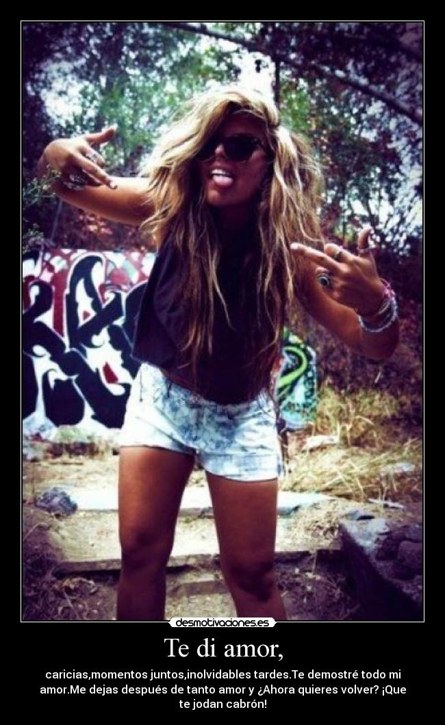 Te di amor, - caricias,momentos juntos,inolvidables tardes.Te demostré todo mi
amor.Me dejas después de tanto amor y ¿Ahora quieres volver? ¡Que
te jodan cabrón!