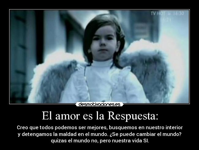 El amor es la Respuesta: - Creo que todos podemos ser mejores, busquemos en nuestro interior
y detengamos la maldad en el mundo. ¿Se puede cambiar el mundo?
quizas el mundo no, pero nuestra vida SI.