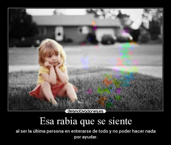 Esa rabia que se siente - al ser la última persona en enterarse de todo y no poder hacer nada por ayudar.