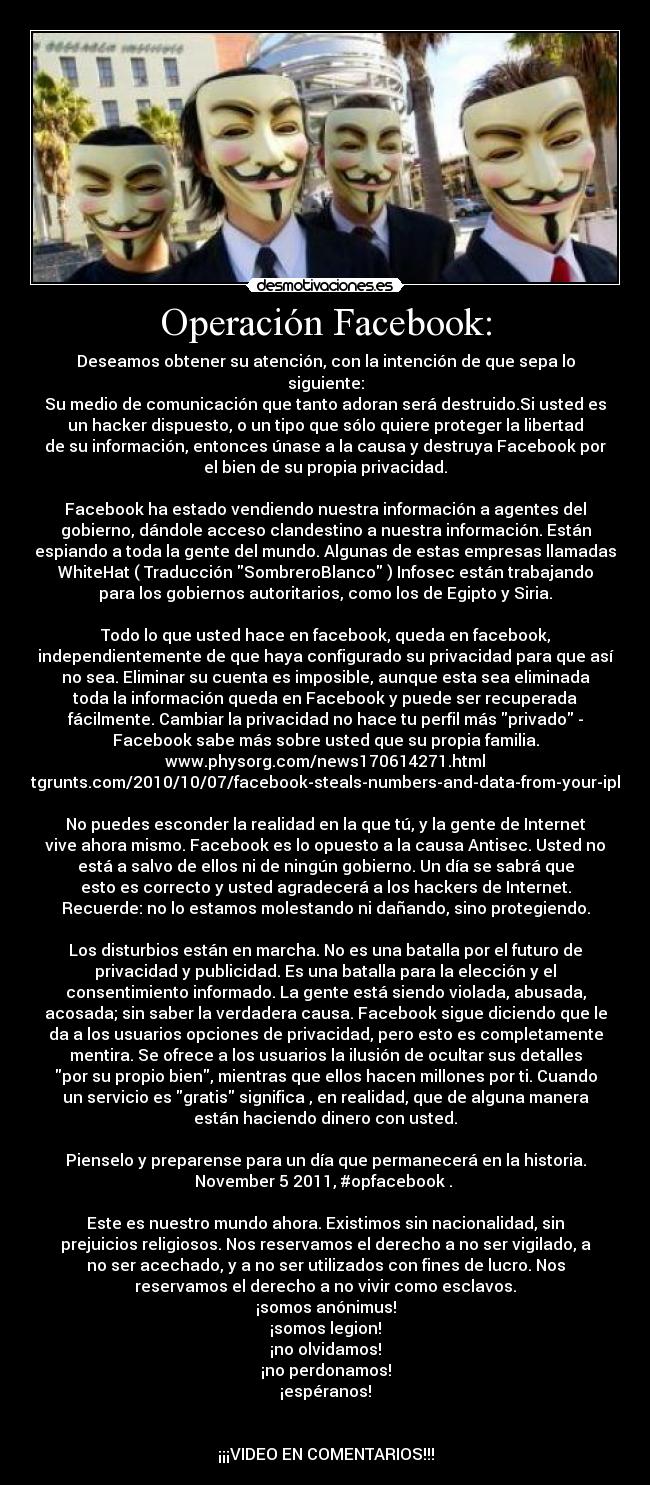 Operación Facebook: - Deseamos obtener su atención, con la intención de que sepa lo
siguiente:
Su medio de comunicación que tanto adoran será destruido.Si usted es
un hacker dispuesto, o un tipo que sólo quiere proteger la libertad
de su información, entonces únase a la causa y destruya Facebook por
el bien de su propia privacidad.

Facebook ha estado vendiendo nuestra información a agentes del
gobierno, dándole acceso clandestino a nuestra información. Están
espiando a toda la gente del mundo. Algunas de estas empresas llamadas
WhiteHat ( Traducción SombreroBlanco ) Infosec están trabajando
para los gobiernos autoritarios, como los de Egipto y Siria.

Todo lo que usted hace en facebook, queda en facebook,
independientemente de que haya configurado su privacidad para que así
no sea. Eliminar su cuenta es imposible, aunque esta sea eliminada
toda la información queda en Facebook y puede ser recuperada
fácilmente. Cambiar la privacidad no hace tu perfil más privado -
Facebook sabe más sobre usted que su propia familia.
www.physorg.com/news170614271.html
itgrunts.com/2010/10/07/facebook-steals-numbers-and-data-from-your-iph

No puedes esconder la realidad en la que tú, y la gente de Internet
vive ahora mismo. Facebook es lo opuesto a la causa Antisec. Usted no
está a salvo de ellos ni de ningún gobierno. Un día se sabrá que
esto es correcto y usted agradecerá a los hackers de Internet.
Recuerde: no lo estamos molestando ni dañando, sino protegiendo.

Los disturbios están en marcha. No es una batalla por el futuro de
privacidad y publicidad. Es una batalla para la elección y el
consentimiento informado. La gente está siendo violada, abusada,
acosada; sin saber la verdadera causa. Facebook sigue diciendo que le
da a los usuarios opciones de privacidad, pero esto es completamente
mentira. Se ofrece a los usuarios la ilusión de ocultar sus detalles
por su propio bien, mientras que ellos hacen millones por ti. Cuando
un servicio es gratis significa , en realidad, que de alguna manera
están haciendo dinero con usted.

Pienselo y preparense para un día que permanecerá en la historia.
November 5 2011, #opfacebook . 

Este es nuestro mundo ahora. Existimos sin nacionalidad, sin
prejuicios religiosos. Nos reservamos el derecho a no ser vigilado, a
no ser acechado, y a no ser utilizados con fines de lucro. Nos
reservamos el derecho a no vivir como esclavos.
¡somos anónimus!
¡somos legion!
¡no olvidamos!
¡no perdonamos!
¡espéranos!


¡¡¡VIDEO EN COMENTARIOS!!!