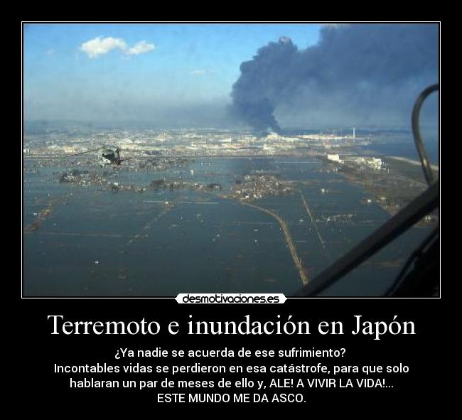 Terremoto e inundación en Japón - ¿Ya nadie se acuerda de ese sufrimiento? 
Incontables vidas se perdieron en esa catástrofe, para que solo
hablaran un par de meses de ello y, ALE! A VIVIR LA VIDA!...
ESTE MUNDO ME DA ASCO.