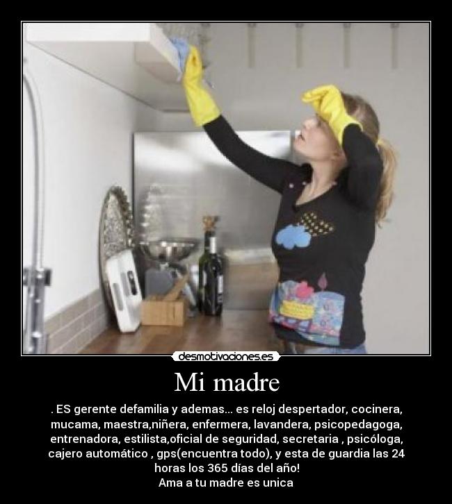 Mi madre - . ES gerente defamilia y ademas... es reloj despertador, cocinera,
mucama, maestra,niñera, enfermera, lavandera, psicopedagoga,
entrenadora, estilista,oficial de seguridad, secretaria , psicóloga,
cajero automático , gps(encuentra todo), y esta de guardia las 24
horas los 365 días del año!
Ama a tu madre es unica♥