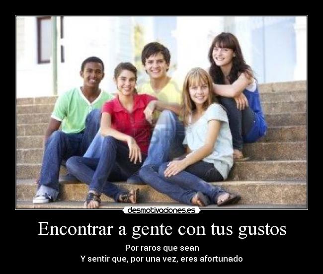 Encontrar a gente con tus gustos - Por raros que sean
Y sentir que, por una vez, eres afortunado