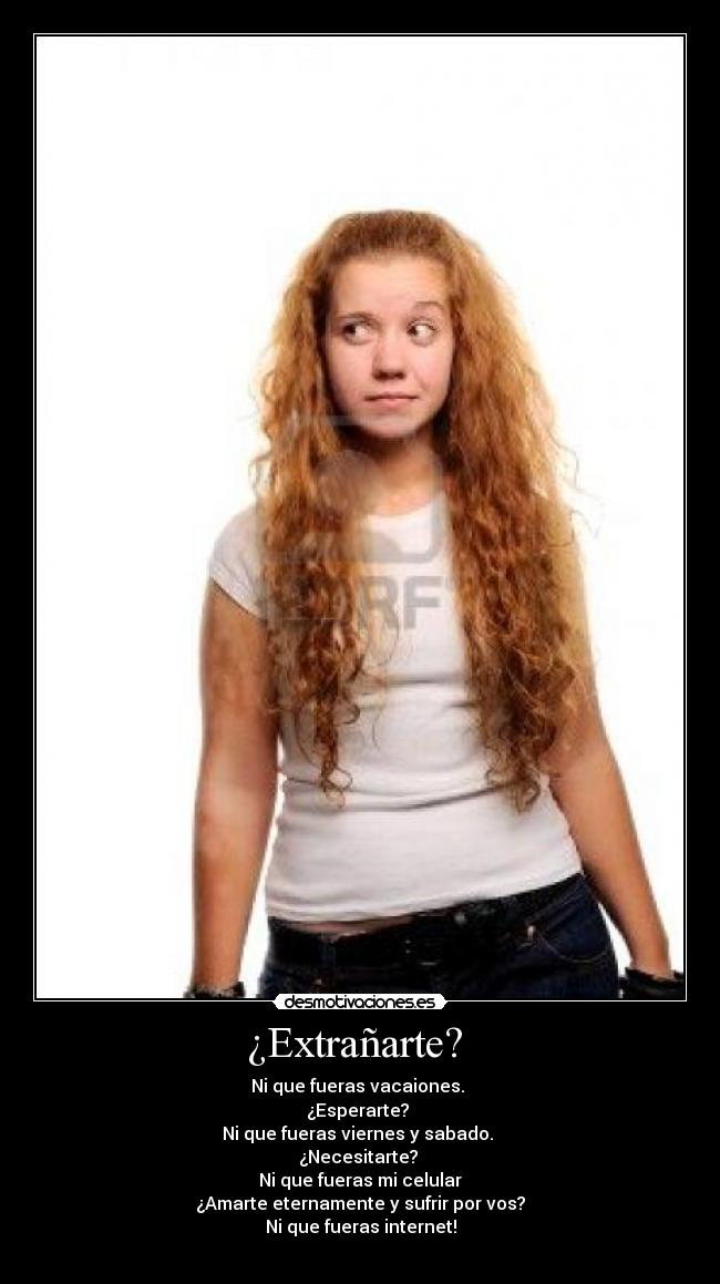 ¿Extrañarte? - Ni que fueras vacaiones.
¿Esperarte?
Ni que fueras viernes y sabado.
¿Necesitarte?
Ni que fueras mi celular
¿Amarte eternamente y sufrir por vos?
Ni que fueras internet!