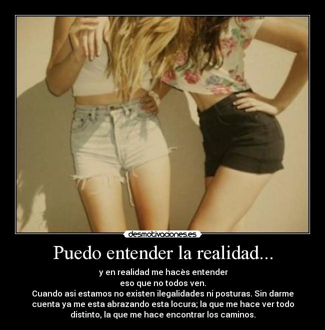 Puedo entender la realidad... -  y en realidad me hacès entender
eso que no todos ven.
Cuando asi estamos no existen ilegalidades ni posturas. Sin darme
cuenta ya me esta abrazando esta locura; la que me hace ver todo
distinto, la que me hace encontrar los caminos.