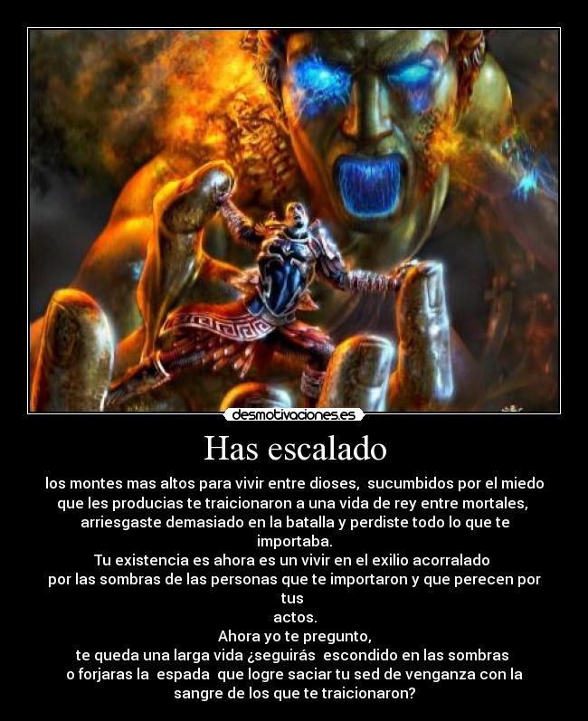 Has escalado - los montes mas altos para vivir entre dioses,  sucumbidos por el miedo
que les producias te traicionaron a una vida de rey entre mortales, 
arriesgaste demasiado en la batalla y perdiste todo lo que te
importaba.
Tu existencia es ahora es un vivir en el exilio acorralado 
por las sombras de las personas que te importaron y que perecen por
tus 
actos.
Ahora yo te pregunto,
te queda una larga vida ¿seguirás  escondido en las sombras 
o forjaras la  espada  que logre saciar tu sed de venganza con la
sangre de los que te traicionaron?