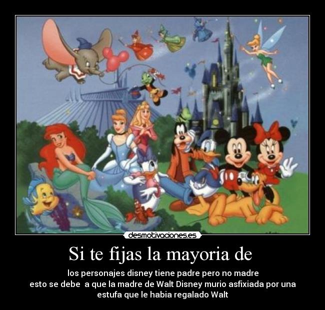 Si te fijas la mayoria de - los personajes disney tiene padre pero no madre
esto se debe a que la madre de Walt Disney murio asfixiada por una
estufa que le habia regalado Walt