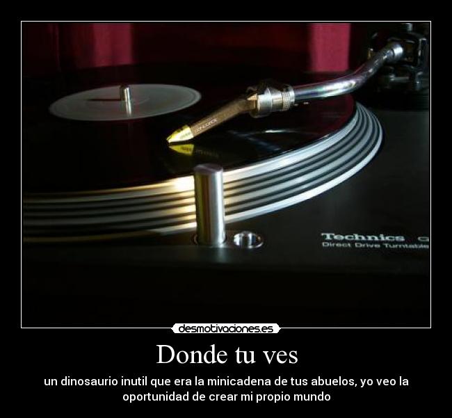 Donde tu ves - un dinosaurio inutil que era la minicadena de tus abuelos, yo veo la
oportunidad de crear mi propio mundo