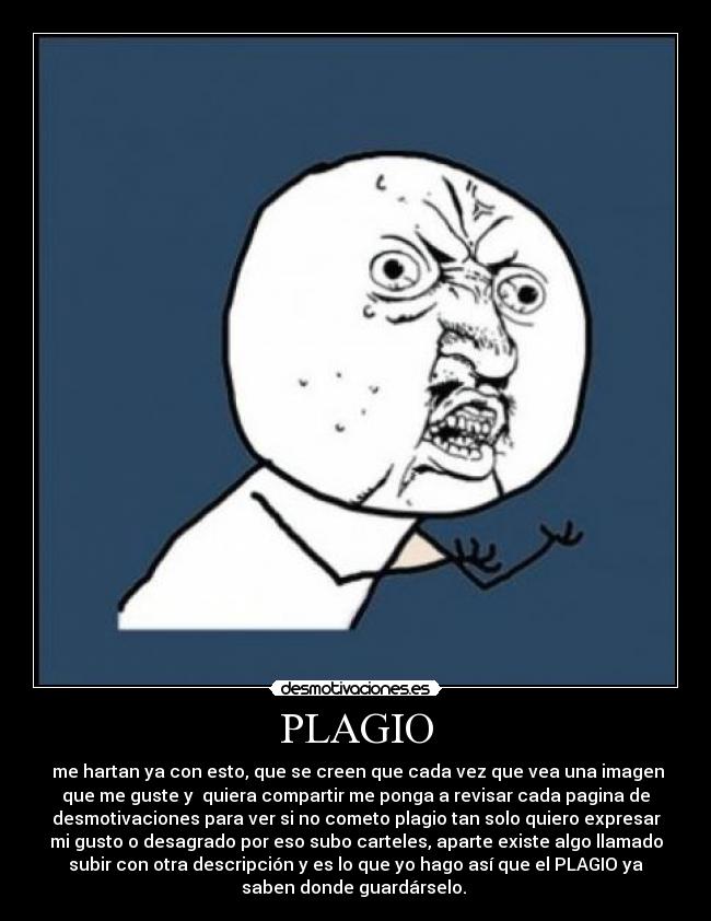 PLAGIO - me hartan ya con esto, que se creen que cada vez que vea una imagen
que me guste y quiera compartir me ponga a revisar cada pagina de
desmotivaciones para ver si no cometo plagio tan solo quiero expresar
mi gusto o desagrado por eso subo carteles, aparte existe algo llamado
subir con otra descripción y es lo que yo hago así que el PLAGIO ya
saben donde guardárselo.