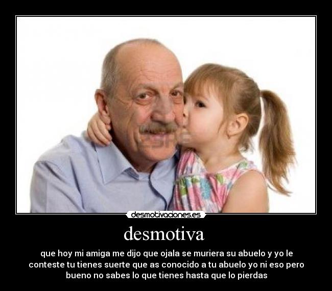 desmotiva - que hoy mi amiga me dijo que ojala se muriera su abuelo y yo le
conteste tu tienes suerte que as conocido a tu abuelo yo ni eso pero
bueno no sabes lo que tienes hasta que lo pierdas