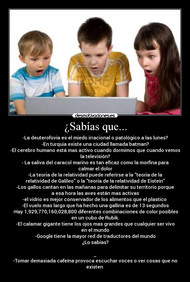 ¿Sabías que... - -La deuterofovia es el miedo irracional o patológico a las lunes?
-En turquia existe una ciudad llamada batman?
-El cerebro humano está mas activo cuando dormimos que cuando vemos
la televisión?
- La saliva del caracol marino es tan eficaz como la morfina para
calmar el dolor
-La teoria de la relatividad puede referirse a la teoria de la
relatividad de Galileo o la teoria de la relatividad de Eistein
-Los gallos cantan en las mañanas para delimitar su territorio porque
a esa hora las aves están mas activas
-el vidrio es mejor conservador de los alimentos que el plastico 
-El vuelo mas largo que ha hecho una gallina es de 13 segundos
-Hay 1,929,770,160,028,800 diferentes combinaciones de color posibles
en un cubo de Rubik.
-El calamar gigante tiene los ojos mas grandes que cualquier ser vivo
en el mundo
-Google tiene la mayor red de traductores del mundo
¿Lo sabías?

_
-Tomar demasiada cafeína provoca escuchar voces o ver cosas que no
existen 
