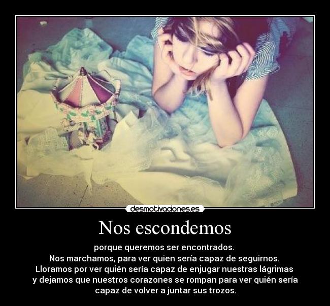 Nos escondemos - porque queremos ser encontrados. 
Nos marchamos, para ver quien sería capaz de seguirnos. 
Lloramos por ver quién sería capaz de enjugar nuestras lágrimas 
y dejamos que nuestros corazones se rompan para ver quién sería
capaz de volver a juntar sus trozos.