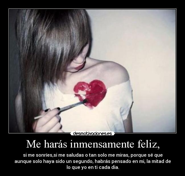 Me harás inmensamente feliz, - si me sonríes,si me saludas o tan solo me miras, porque sé que
aunque solo haya sido un segundo, habrás pensado en mi, la mitad de
lo que yo en ti cada dia.