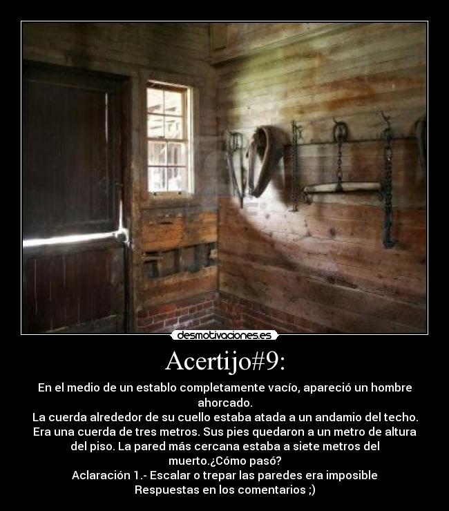 Acertijo#9: - En el medio de un establo completamente vacío, apareció un hombre
ahorcado.
La cuerda alrededor de su cuello estaba atada a un andamio del techo.
Era una cuerda de tres metros. Sus pies quedaron a un metro de altura
del piso. La pared más cercana estaba a siete metros del
muerto.¿Cómo pasó?
Aclaración 1.- Escalar o trepar las paredes era imposible
Respuestas en los comentarios ;)