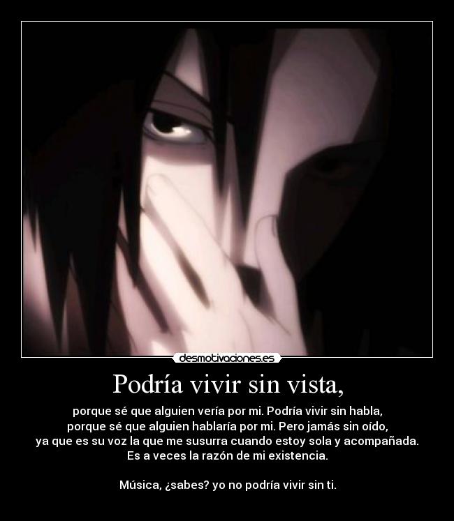 Podría vivir sin vista, - porque sé que alguien vería por mi. Podría vivir sin habla,
porque sé que alguien hablaría por mi. Pero jamás sin oído,
ya que es su voz la que me susurra cuando estoy sola y acompañada.
Es a veces la razón de mi existencia.

Música, ¿sabes? yo no podría vivir sin ti.
