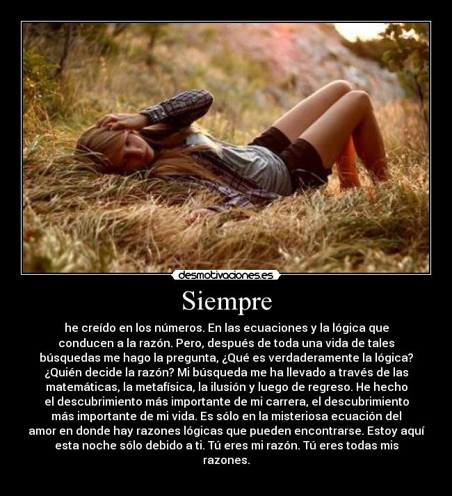 Siempre - he creído en los números. En las ecuaciones y la lógica que
conducen a la razón. Pero, después de toda una vida de tales
búsquedas me hago la pregunta, ¿Qué es verdaderamente la lógica?
¿Quién decide la razón? Mi búsqueda me ha llevado a través de las
matemáticas, la metafísica, la ilusión y luego de regreso. He hecho
el descubrimiento más importante de mi carrera, el descubrimiento
más importante de mi vida. Es sólo en la misteriosa ecuación del
amor en donde hay razones lógicas que pueden encontrarse. Estoy aquí
esta noche sólo debido a ti. Tú eres mi razón. Tú eres todas mis
razones.
