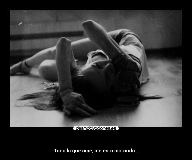 - Todo lo que ame, me esta matando...