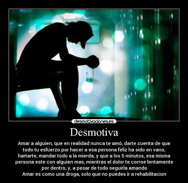 Desmotiva - Amar a alguien, que en realidad nunca te amó, darte cuenta de que
todo tu esfuerzo por hacer a esa persona feliz ha sido en vano,
hartarte, mandar todo a la mierda, y que a los 5 minutos, esa misma
persona este con alguien mas, mientras el dolor te corroe lentamente
por dentro, y, a pesar de todo seguirla amando
Amar es como una droga, solo que no puedes ir a rehabilitacion