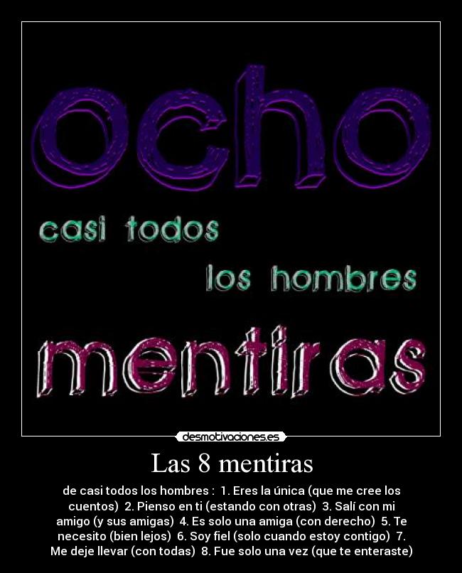 Las 8 mentiras - de casi todos los hombres : ─1. Eres la única (que me cree los
cuentos) ─2. Pienso en ti (estando con otras) ─3. Salí con mi
amigo (y sus amigas) ─4. Es solo una amiga (con derecho) ─5. Te
necesito (bien lejos) ─6. Soy fiel (solo cuando estoy contigo) ─7.
Me deje llevar (con todas) ─8. Fue solo una vez (que te enteraste)