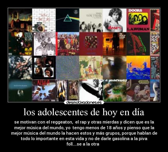 los adolescentes de hoy en día - se motivan con el reggeaton, el rap y otras mierdas y dicen que es la
mejor música del mundo, yo tengo menos de 18 años y pienso que la
mejor música del mundo la hacen estos y más grupos, porque hablan de
todo lo importante en esta vida y no de darle gasolina a la piva
foll....se a la otra