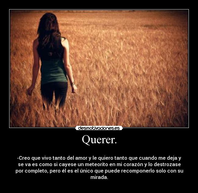 Querer. - 
-Creo que vivo tanto del amor y le quiero tanto que cuando me deja y
se va es como si cayese un meteorito en mi corazón y lo destrozase
por completo, pero él es el único que puede recomponerlo solo con su
mirada.
