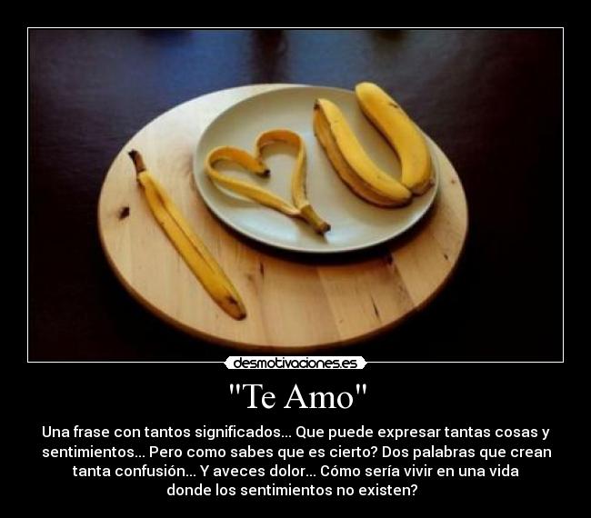 Te Amo - Una frase con tantos significados... Que puede expresar tantas cosas y
sentimientos... Pero como sabes que es cierto? Dos palabras que crean
tanta confusión... Y aveces dolor... Cómo sería vivir en una vida
donde los sentimientos no existen?