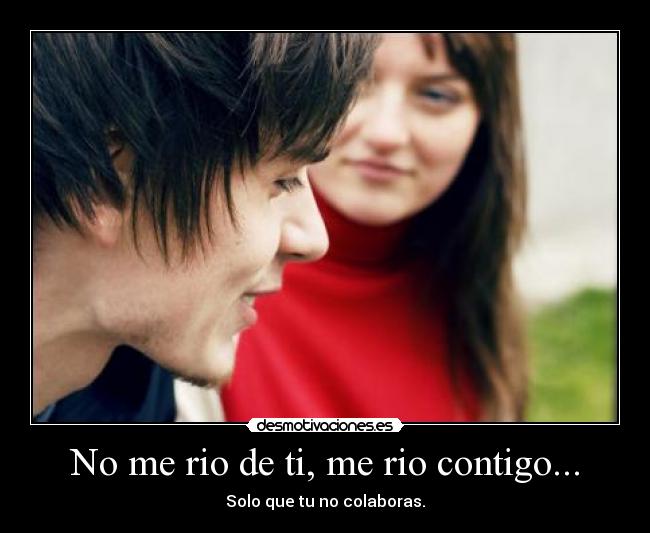 No me rio de ti, me rio contigo... - Solo que tu no colaboras.