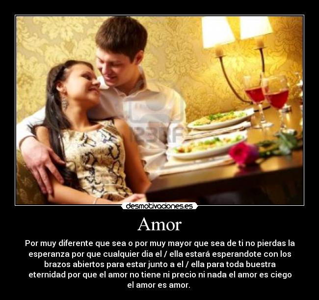 Amor - Por muy diferente que sea o por muy mayor que sea de ti no pierdas la
esperanza por que cualquier dia el / ella estará esperandote con los
brazos abiertos para estar junto a el / ella para toda buestra
eternidad por que el amor no tiene ni precio ni nada el amor es ciego
el amor es amor. 