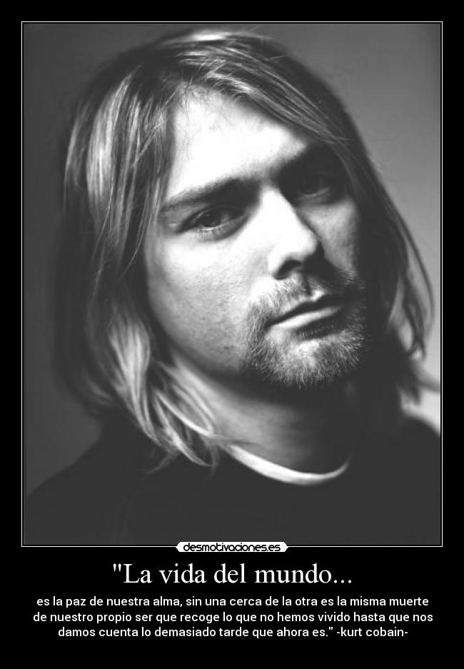 La vida del mundo... - es la paz de nuestra alma, sin una cerca de la otra es la misma muerte
de nuestro propio ser que recoge lo que no hemos vivido hasta que nos
damos cuenta lo demasiado tarde que ahora es. -kurt cobain-