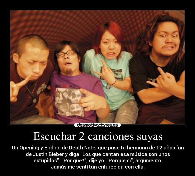 Escuchar 2 canciones suyas - Un Opening y Ending de Death Note, que pase tu hermana de 12 años fan
de Justin Bieber y diga Los que cantan esa música son unos
estúpidos. Por qué?, dije yo. Porque sí, argumento.
Jamás me sentí tan enfurecida con ella.