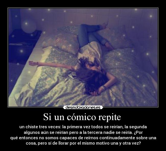 Si un cómico repite - un chiste tres veces: la primera vez todos se reirían, la segunda
algunos aún se reirían pero a la tercera nadie se reiría. ¿Por
qué entonces no somos capaces de reírnos continuadamente sobre una
cosa, pero sí de llorar por el mismo motivo una y otra vez?
