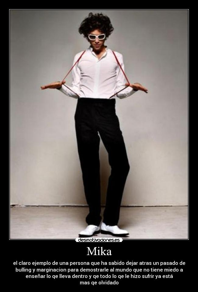 Mika - el claro ejemplo de una persona que ha sabido dejar atras un pasado de
bulling y marginacion para demostrarle al mundo que no tiene miedo a
enseñar lo qe lleva dentro y qe todo lo qe le hizo sufrir ya está
mas qe olvidado