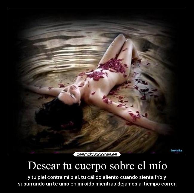 Desear tu cuerpo sobre el mío - y tu piel contra mi piel, tu cálido aliento cuando sienta frío y
susurrando un te amo en mi oído mientras dejamos al tiempo correr.
