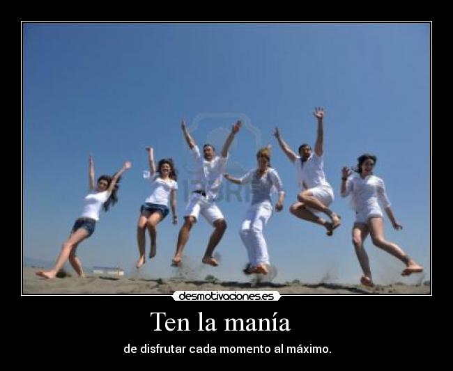 Ten la manía - de disfrutar cada momento al máximo.