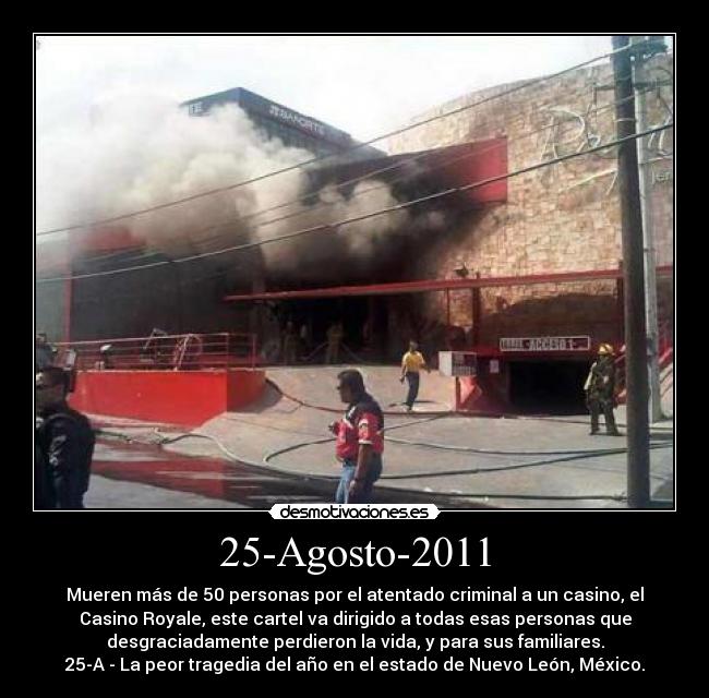 25-Agosto-2011 - Mueren más de 50 personas por el atentado criminal a un casino, el
Casino Royale, este cartel va dirigido a todas esas personas que
desgraciadamente perdieron la vida, y para sus familiares.
25-A - La peor tragedia del año en el estado de Nuevo León, México.