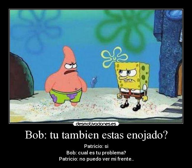 Bob: tu tambien estas enojado? - Patricio: si
Bob: cual es tu problema?
Patricio: no puedo ver mi frente..