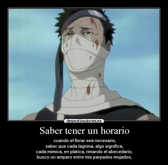 Saber tener un horario - cuando el llorar sea necesario,
saber que cada lagrima, algo significa,
cada mimica, en platica, rimando el abecedario,
busco un amparo entre mis parpados mojados,