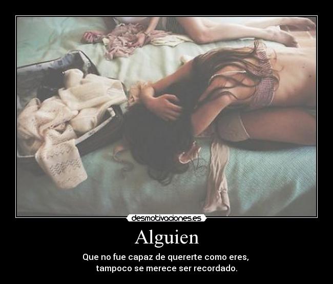 Alguien - Que no fue capaz de quererte como eres, 
tampoco se merece ser recordado.