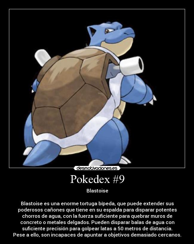 Pokedex #9 - Blastoise

Blastoise es una enorme tortuga bípeda, que puede extender sus
poderosos cañones que tiene en su espalda para disparar potentes
chorros de agua, con la fuerza suficiente para quebrar muros de
concreto o metales delgados. Pueden disparar balas de agua con
suficiente precisión para golpear latas a 50 metros de distancia.
Pese a ello, son incapaces de apuntar a objetivos demasiado cercanos.