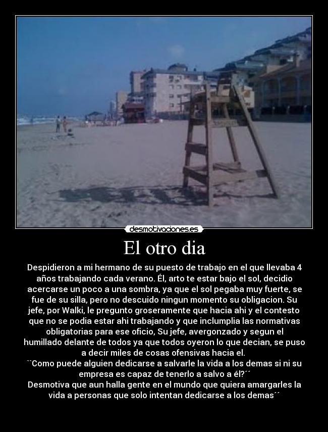 El otro dia - Despidieron a mi hermano de su puesto de trabajo en el que llevaba 4
años trabajando cada verano. Él, arto te estar bajo el sol, decidio
acercarse un poco a una sombra, ya que el sol pegaba muy fuerte, se
fue de su silla, pero no descuido ningun momento su obligacion. Su
jefe, por Walki, le pregunto groseramente que hacia ahi y el contesto
que no se podia estar ahi trabajando y que inclumplia las normativas
obligatorias para ese oficio, Su jefe, avergonzado y segun el
humillado delante de todos ya que todos oyeron lo que decian, se puso
a decir miles de cosas ofensivas hacia el. 
``Como puede alguien dedicarse a salvarle la vida a los demas si ni su
empresa es capaz de tenerlo a salvo a él?´´
Desmotiva que aun halla gente en el mundo que quiera amargarles la
vida a personas que solo intentan dedicarse a los demas´´

