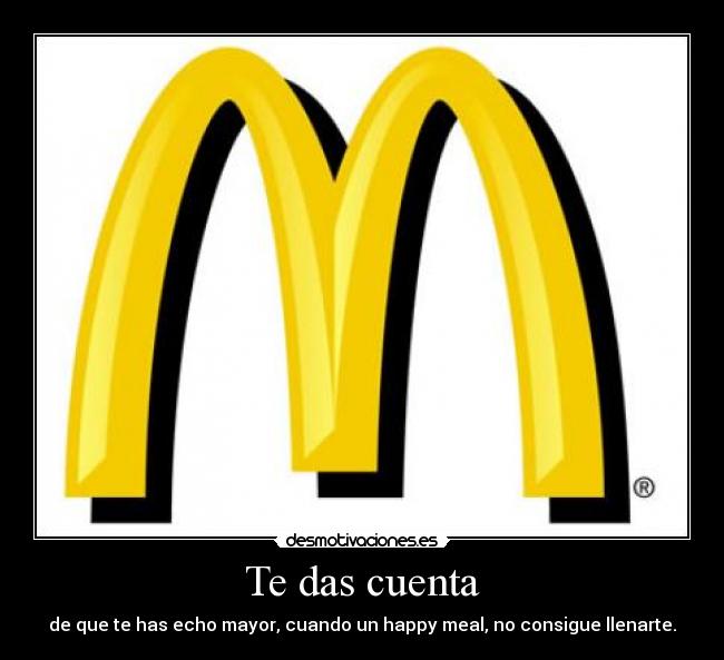 Te das cuenta - de que te has echo mayor, cuando un happy meal, no consigue llenarte.