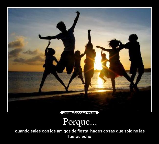 Porque... - cuando sales con los amigos de fiesta  haces cosas que solo no las fueras echo