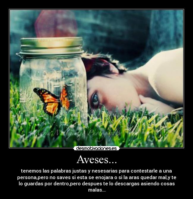 Aveses... - tenemos las palabras justas y nesesarias para contestarle a una
persona,pero no saves si esta se enojara o si la aras quedar mal,y te
lo guardas por dentro,pero despues te lo descargas asiendo cosas
malas...