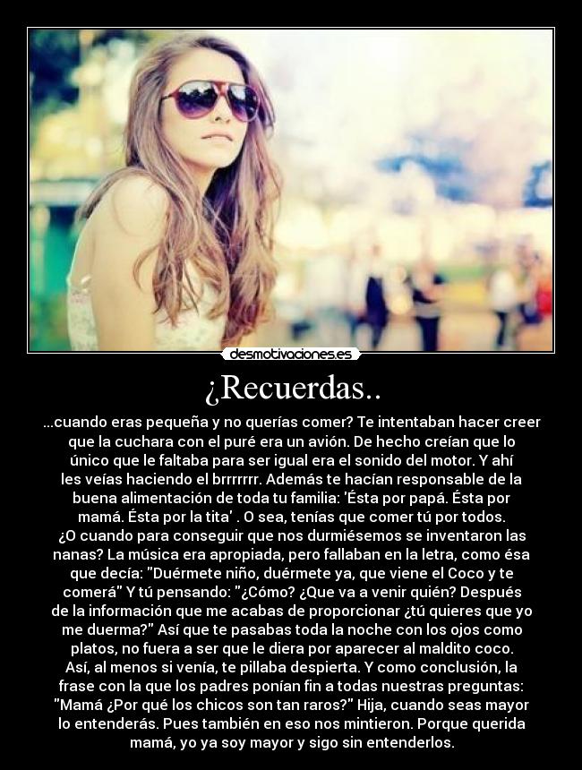 ¿Recuerdas.. - ...cuando eras pequeña y no querías comer? Te intentaban hacer creer
que la cuchara con el puré era un avión. De hecho creían que lo
único que le faltaba para ser igual era el sonido del motor. Y ahí
les veías haciendo el brrrrrrr. Además te hacían responsable de la
buena alimentación de toda tu familia: Ésta por papá. Ésta por
mamá. Ésta por la tita . O sea, tenías que comer tú por todos.
¿O cuando para conseguir que nos durmiésemos se inventaron las
nanas? La música era apropiada, pero fallaban en la letra, como ésa
que decía: Duérmete niño, duérmete ya, que viene el Coco y te
comerá Y tú pensando: ¿Cómo? ¿Que va a venir quién? Después
de la información que me acabas de proporcionar ¿tú quieres que yo
me duerma? Así que te pasabas toda la noche con los ojos como
platos, no fuera a ser que le diera por aparecer al maldito coco.
Así, al menos si venía, te pillaba despierta. Y como conclusión, la
frase con la que los padres ponían fin a todas nuestras preguntas:
Mamá ¿Por qué los chicos son tan raros? Hija, cuando seas mayor
lo entenderás. Pues también en eso nos mintieron. Porque querida
mamá, yo ya soy mayor y sigo sin entenderlos.